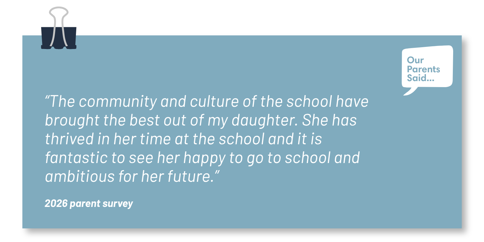 “The community and culture of the school have brought the best out of my daughter. She has thrived in her time at the school and it is fantastic to see her happy to go to school and ambitious for her future.”  2026 Parent Survey Quote