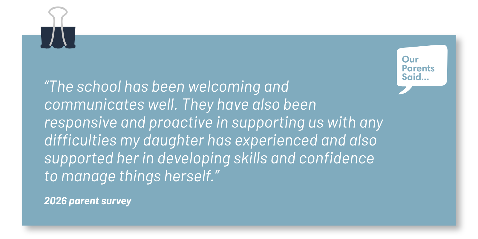 “The school has been welcoming and communicates well. They have also been responsive and proactive in supporting us with any difficulties my daughter has experienced and also supported her in developing skills and confidence to manage things herself.”  2026 Parent Survey Quote