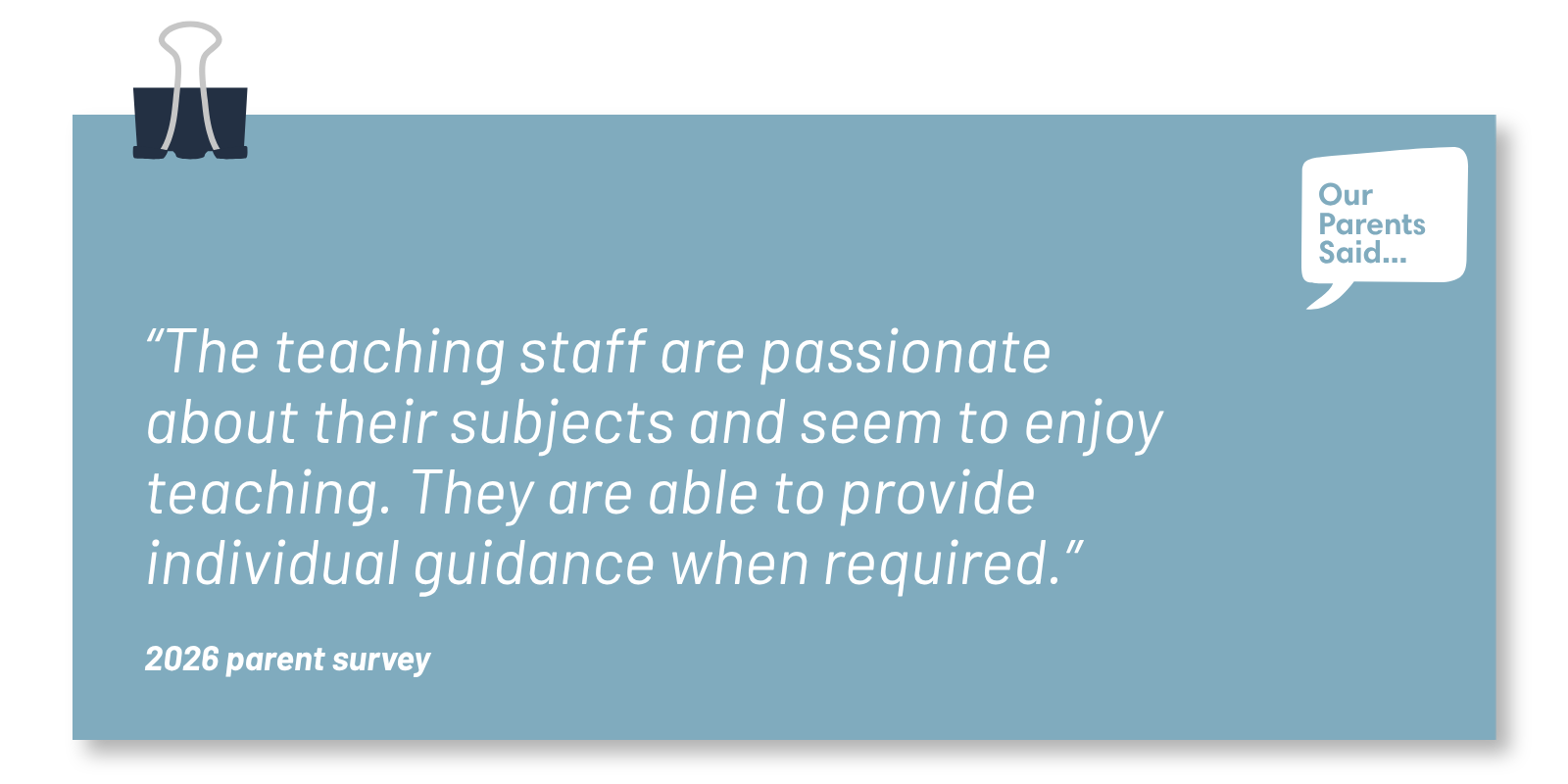 “The teaching staff are passionate about their subjects and seem to enjoy teaching. They are able to provide   individual guidance when required.”  2026 Parent Survey Quote